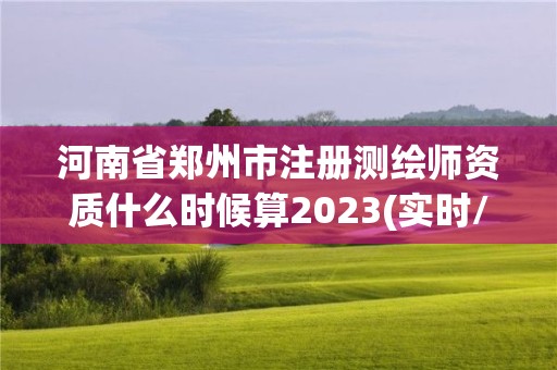 河南省郑州市注册测绘师资质什么时候算2023(实时/更新中)