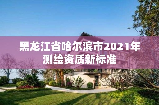 黑龙江省哈尔滨市2021年测绘资质新标准