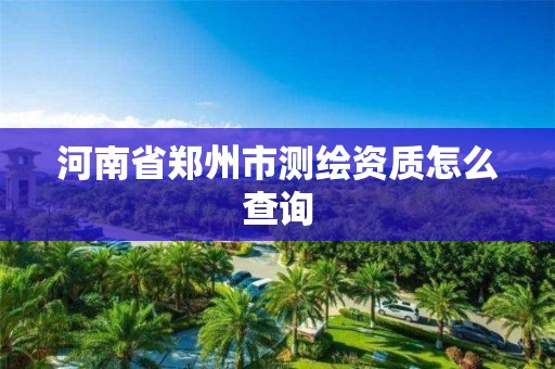 河南省郑州市测绘资质怎么查询