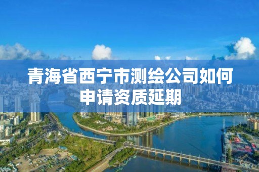 青海省西宁市测绘公司如何申请资质延期