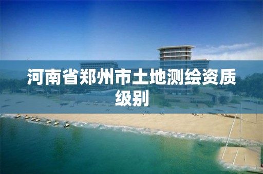 河南省郑州市土地测绘资质级别