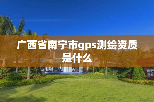 广西省南宁市gps测绘资质是什么