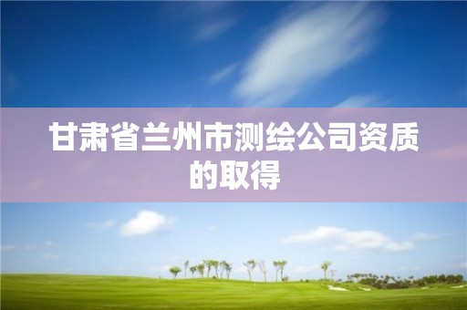 甘肃省兰州市测绘公司资质的取得