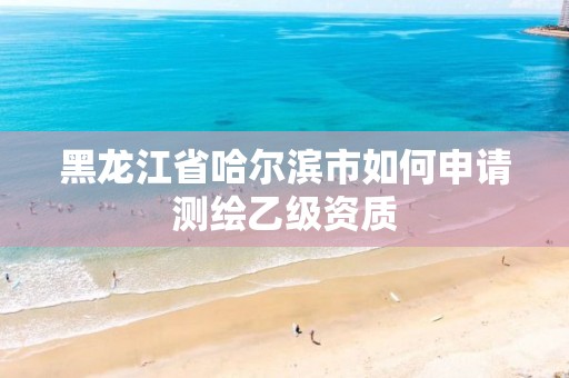 黑龙江省哈尔滨市如何申请测绘乙级资质