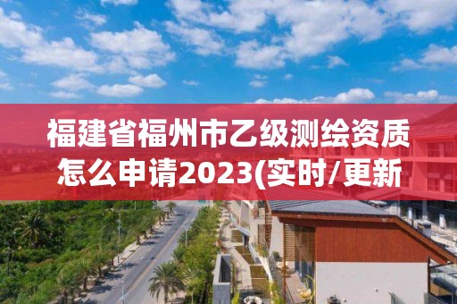 福建省福州市乙级测绘资质怎么申请2023(实时/更新中)