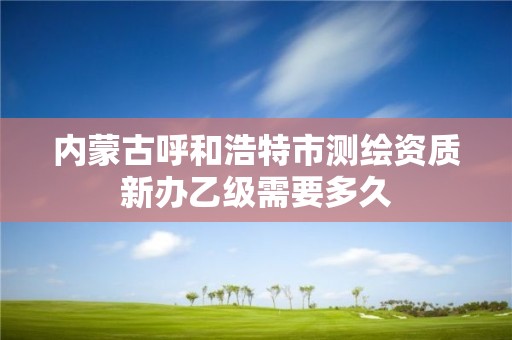 内蒙古呼和浩特市测绘资质新办乙级需要多久