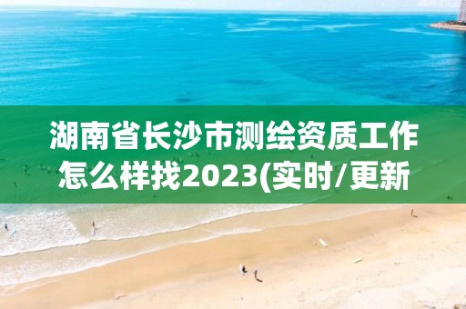 湖南省长沙市测绘资质工作怎么样找2023(实时/更新中)