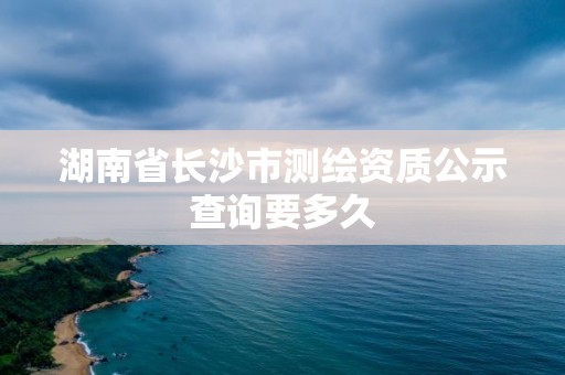 湖南省长沙市测绘资质公示查询要多久