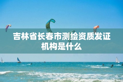 吉林省长春市测绘资质发证机构是什么