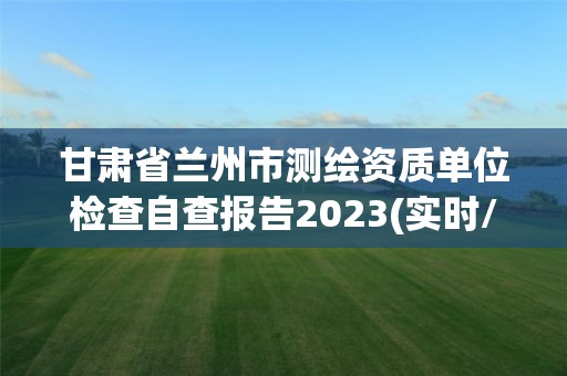 甘肃省兰州市测绘资质单位检查自查报告2023(实时/更新中)