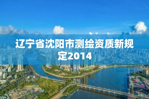 辽宁省沈阳市测绘资质新规定2014