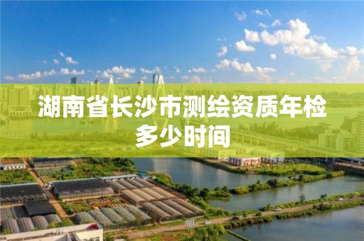 湖南省长沙市测绘资质年检多少时间