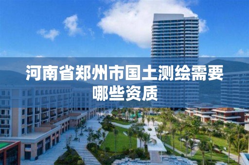 河南省郑州市国土测绘需要哪些资质