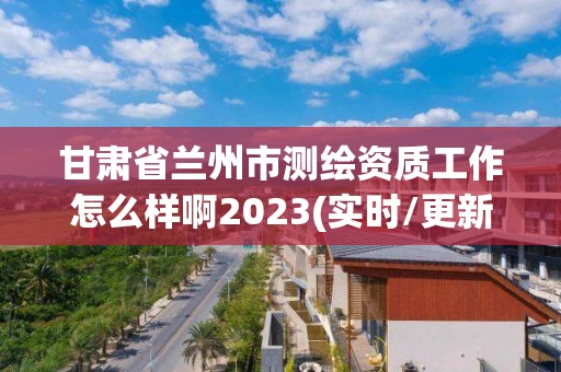 甘肃省兰州市测绘资质工作怎么样啊2023(实时/更新中)