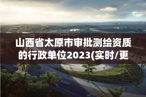 山西省太原市审批测绘资质的行政单位2023(实时/更新中)