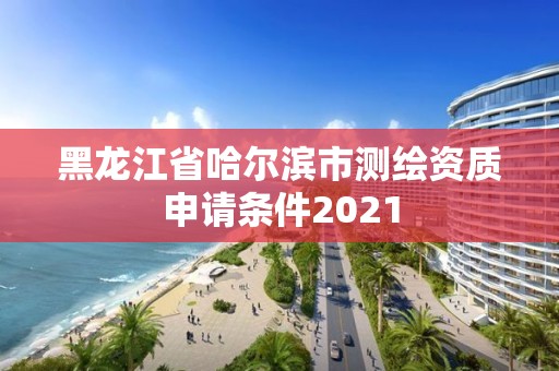 黑龙江省哈尔滨市测绘资质申请条件2021