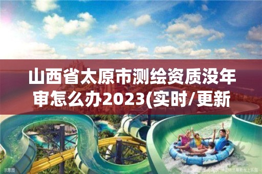 山西省太原市测绘资质没年审怎么办2023(实时/更新中)