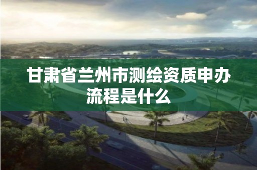 甘肃省兰州市测绘资质申办流程是什么