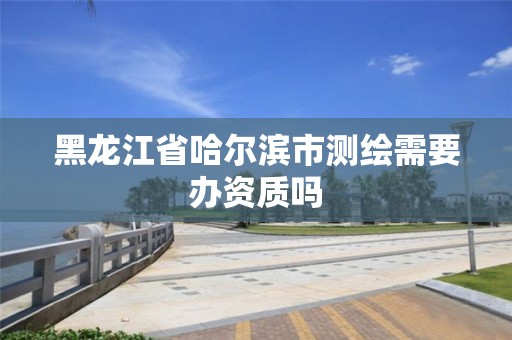 黑龙江省哈尔滨市测绘需要办资质吗