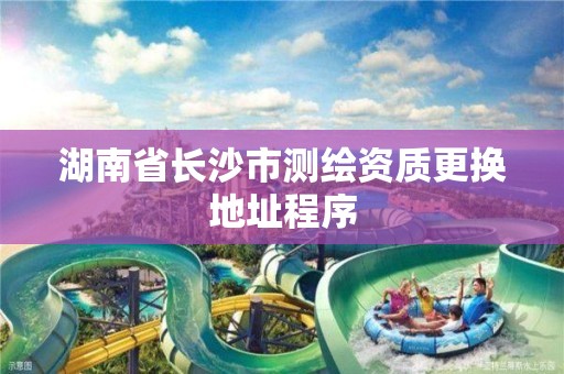 湖南省长沙市测绘资质更换地址程序