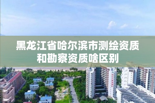 黑龙江省哈尔滨市测绘资质和勘察资质啥区别