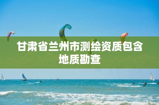 甘肃省兰州市测绘资质包含地质勘查