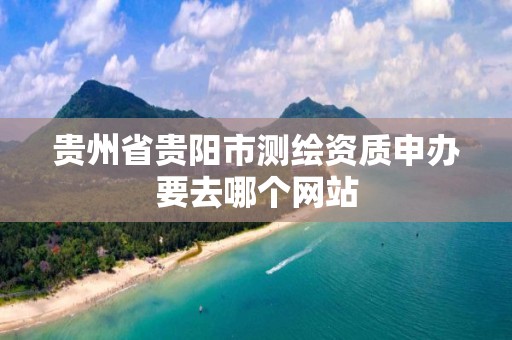 贵州省贵阳市测绘资质申办要去哪个网站