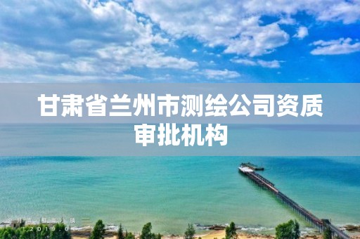 甘肃省兰州市测绘公司资质审批机构