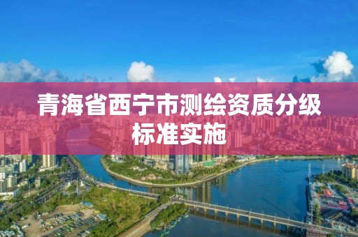 青海省西宁市测绘资质分级标准实施