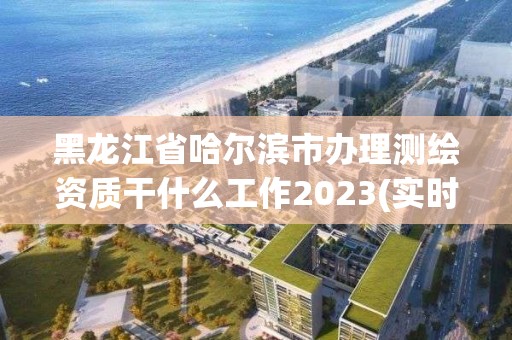 黑龙江省哈尔滨市办理测绘资质干什么工作2023(实时/更新中)