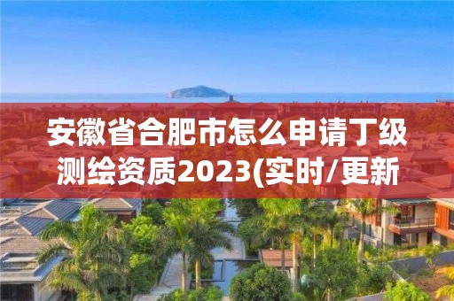 安徽省合肥市怎么申请丁级测绘资质2023(实时/更新中)