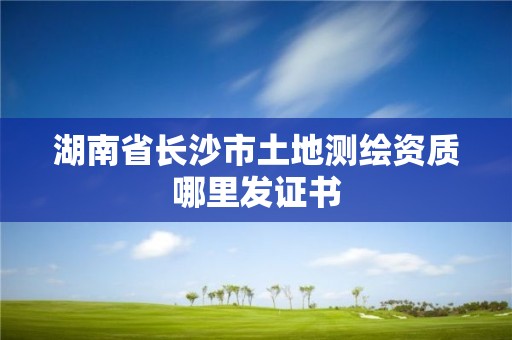 湖南省长沙市土地测绘资质哪里发证书