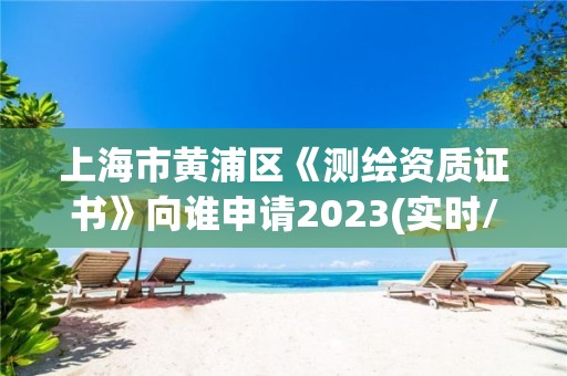 上海市黄浦区《测绘资质证书》向谁申请2023(实时/更新中)