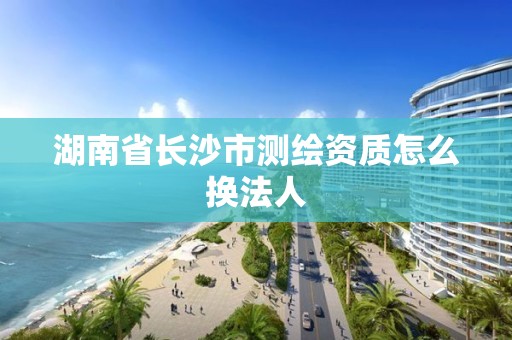 湖南省长沙市测绘资质怎么换法人