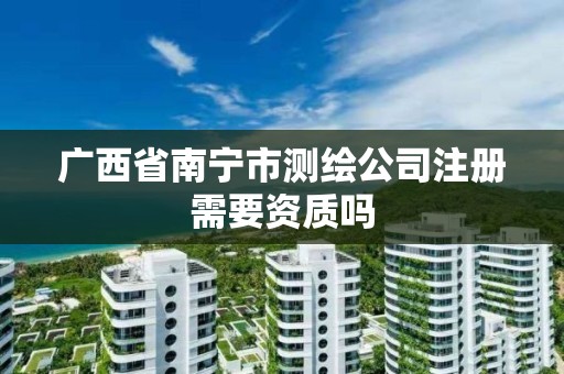 广西省南宁市测绘公司注册需要资质吗