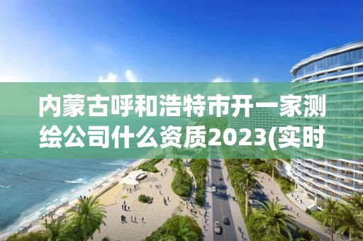 内蒙古呼和浩特市开一家测绘公司什么资质2023(实时/更新中)