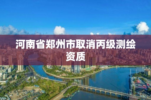 河南省郑州市取消丙级测绘资质