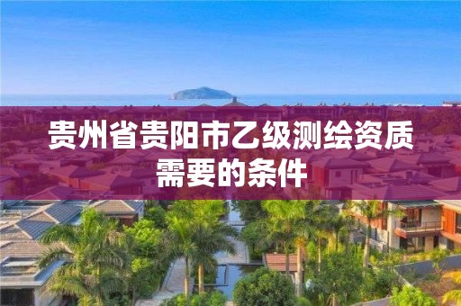 贵州省贵阳市乙级测绘资质需要的条件