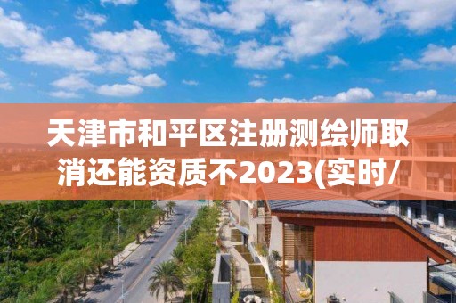 天津市和平区注册测绘师取消还能资质不2023(实时/更新中)