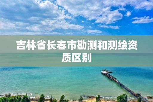 吉林省长春市勘测和测绘资质区别