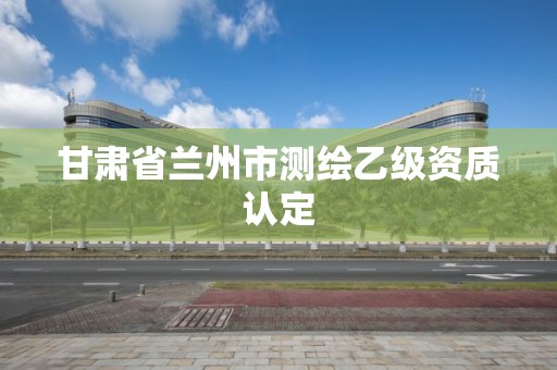 甘肃省兰州市测绘乙级资质认定