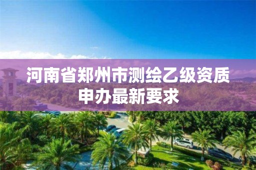 河南省郑州市测绘乙级资质申办最新要求