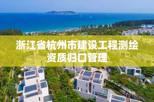 浙江省杭州市建设工程测绘资质归口管理