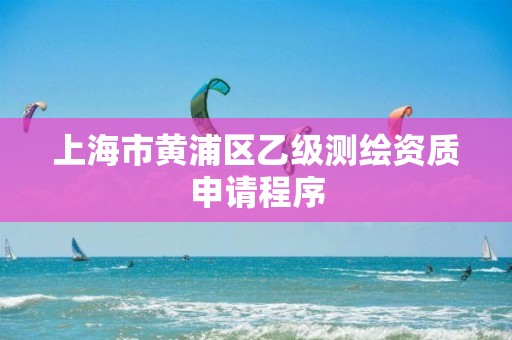 上海市黄浦区乙级测绘资质申请程序