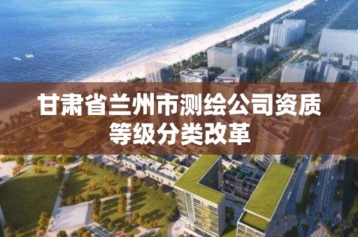 甘肃省兰州市测绘公司资质等级分类改革