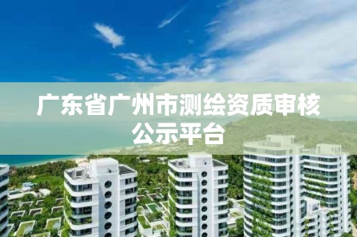 广东省广州市测绘资质审核公示平台