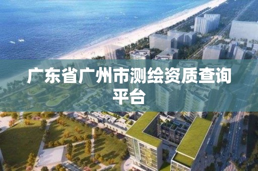 广东省广州市测绘资质查询平台