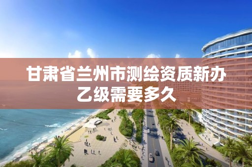 甘肃省兰州市测绘资质新办乙级需要多久