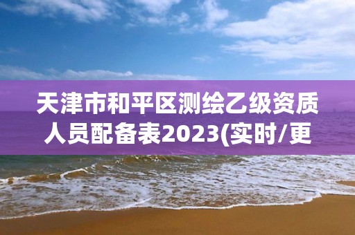 天津市和平区测绘乙级资质人员配备表2023(实时/更新中)