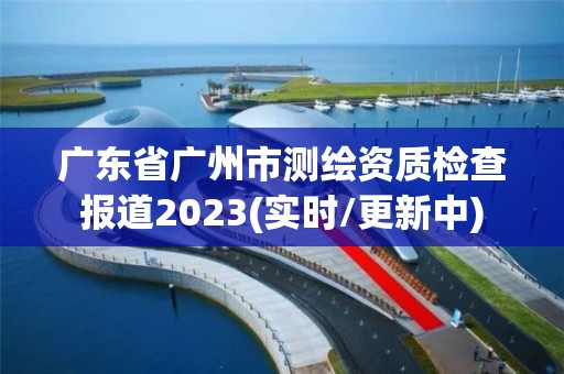 广东省广州市测绘资质检查报道2023(实时/更新中)